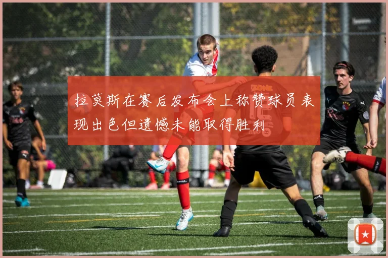 拉莫斯在赛后发布会上称赞球员表现出色但遗憾未能取得胜利