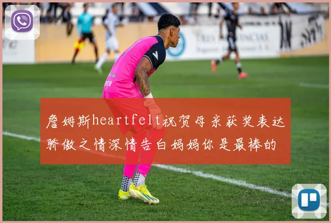 詹姆斯heartfelt祝贺母亲获奖表达骄傲之情深情告白妈妈你是最棒的我爱你