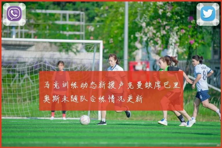 马竞训练动态新援卢克曼缺席巴里奥斯未随队合练情况更新