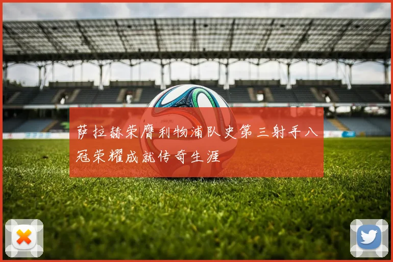 萨拉赫荣膺利物浦队史第三射手八冠荣耀成就传奇生涯