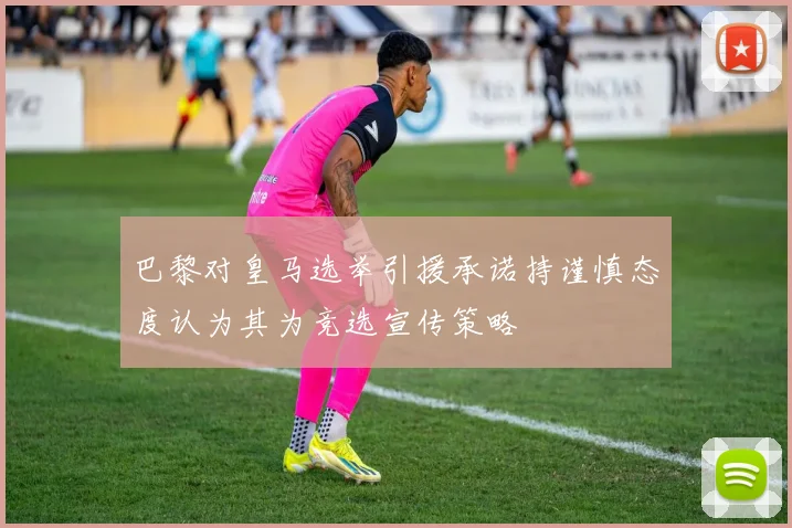 巴黎对皇马选举引援承诺持谨慎态度认为其为竞选宣传策略