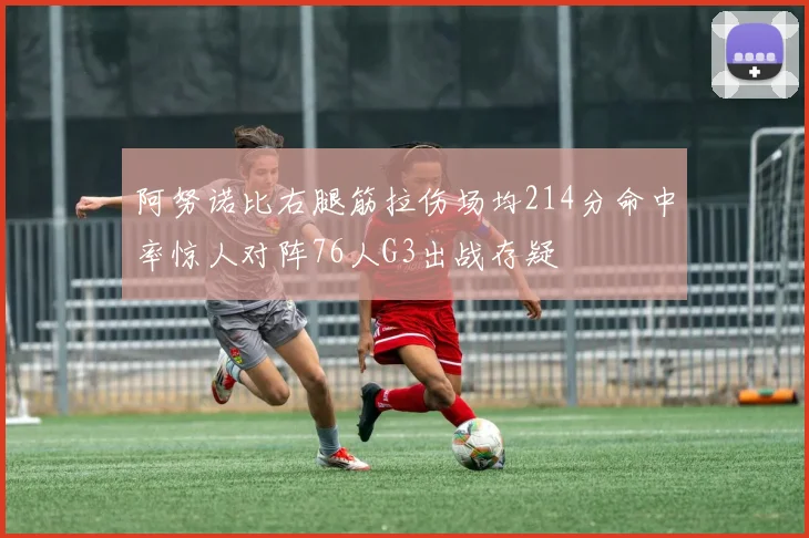 阿努诺比右腿筋拉伤场均214分命中率惊人对阵76人G3出战存疑