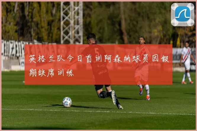 英格兰队今日首训阿森纳球员因假期缺席训练