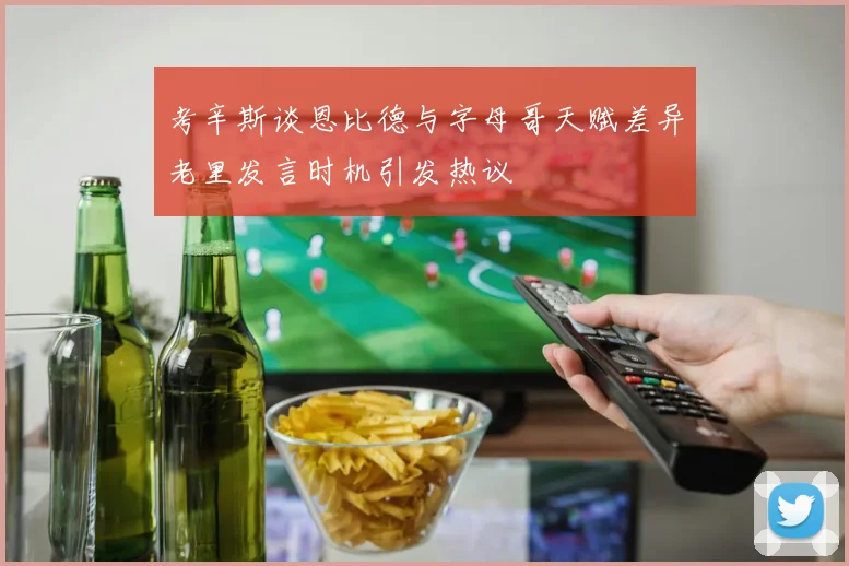 考辛斯谈恩比德与字母哥天赋差异老里发言时机引发热议