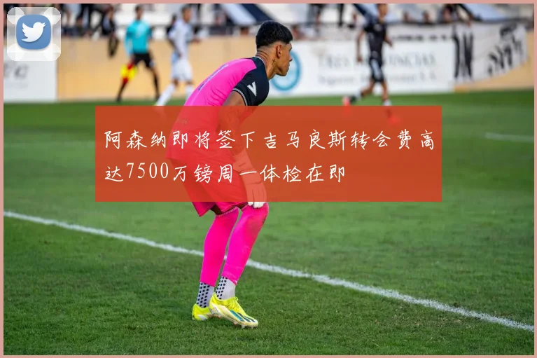 阿森纳即将签下吉马良斯转会费高达7500万镑周一体检在即